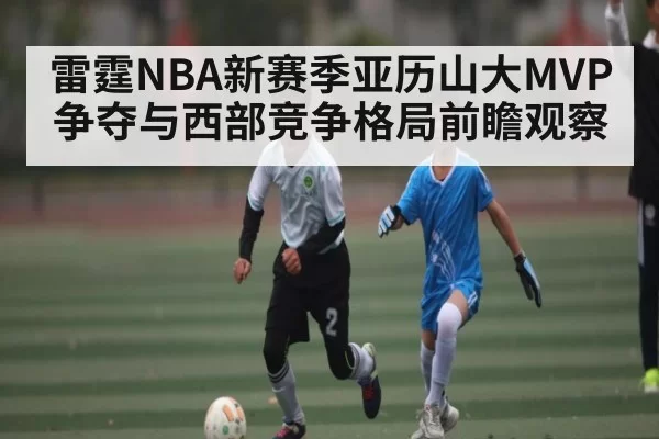 雷霆NBA新赛季亚历山大MVP争夺与西部竞争格局前瞻观察