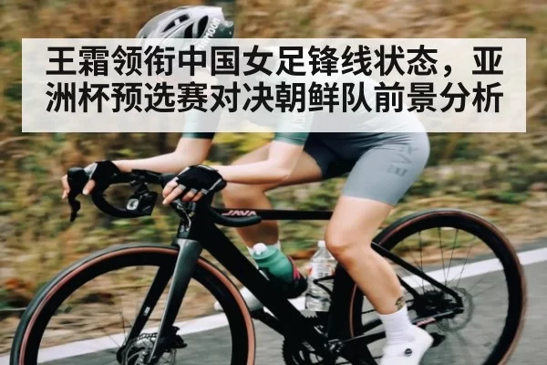 王霜领衔中国女足锋线状态，亚洲杯预选赛对决朝鲜队前景分析