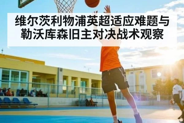 维尔茨利物浦英超适应难题与勒沃库森旧主对决战术观察